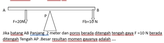 A
B
P
F=20NV
Fb=10N
Jika batang AB Panjang 2 meter dan poros berada ditengah tengah gaya F=10N berada 
ditengah Tengah AP.Besar resultan momen gayanya adalah ....