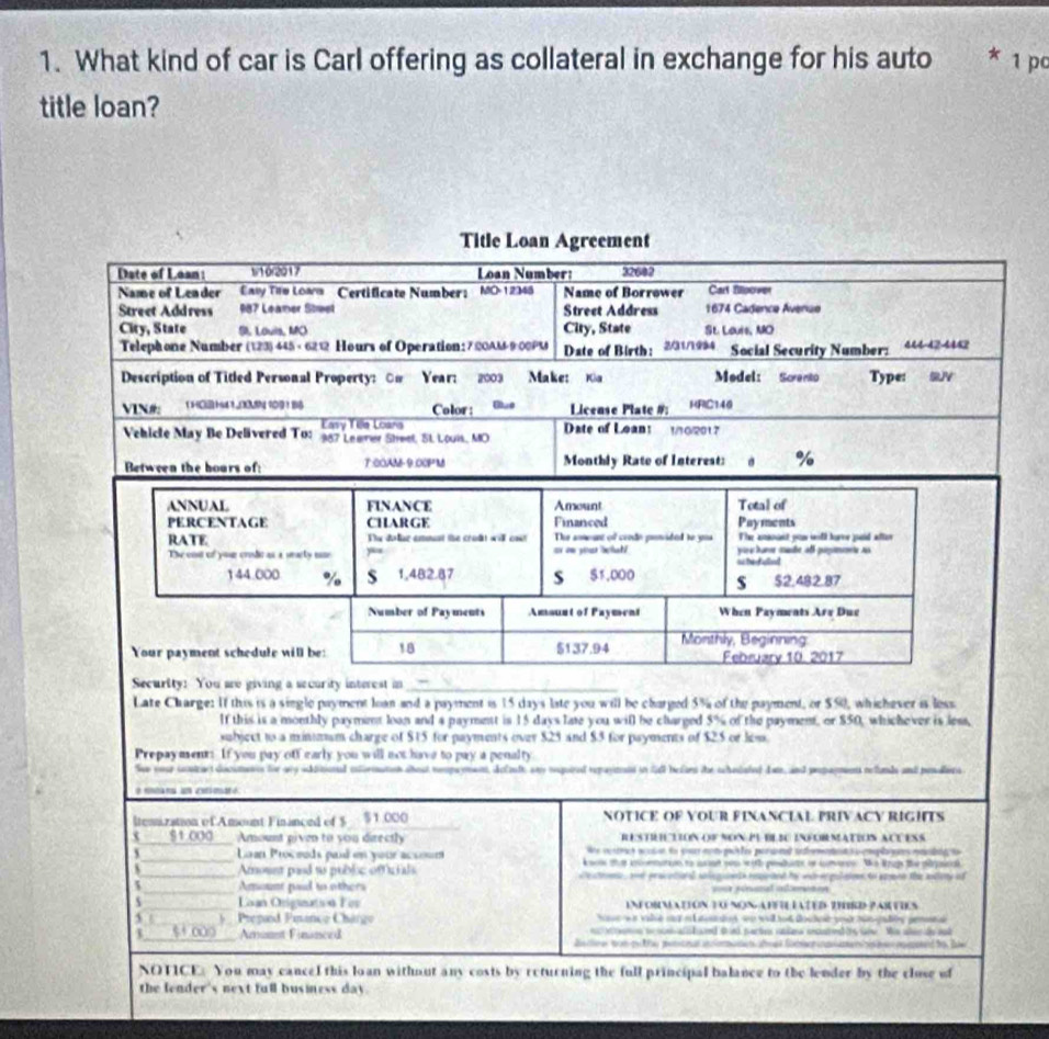 What kind of car is Carl offering as collateral in exchange for his auto * 1 pc
title loan?
Title Loan Agreement
Date of Loan: 110r2017 Loan Number: 32602
Name of Leader Eay Tio Lown Certificate Number: MO-12345 Name of Borrower Cart filpover
Street Address 987 Leamer Stwel Street Address 1674 Cadence Avenuo
City, State S. Lauis, MO City, State St. Lours, MO
Telephone Number (123) 445 - 6212 Hours of Operation: 7:@0AM-9 00PM Date of Birth: 2/31/1994 Social Security Number: 444-42-4442
Description of Titled Personal Property: On Year: 2003 Make: K Medel: Sorento Type: SUV
VIN# 1 HO H41N 109 116 Color: Blue License Plate # HRIC140
Easy Tile Loana
Vehicle May Be Delivered To: 387 Leumer Shwet, St. L0u1s, MO Date of Loant /10/201
Between the hours of: T:COAM-9.00PM Monthly Rate of Interest: %
ANNUAL FINANCE Amount Total of
PERCENTAGE CHARGE Financed Payments
RATE The dolue ammnt the croût wil ont The ameunt of crode prnided to yoa The anannt yo wilk harve jouid after
The eos of your crde as a seacty u ar ow your beat? is te alled yive hurr made all pupimmnt as
144.000 % $ 1,482.87 S $1,000 s $2.482.87
Number of Payments Amsunt of Payment When Payments Are Due
Your payment schedule will be: 18 5137.94  Monthly, Beginning February 10. 2017
Security: You are giving a security interest in_
Late Charge: If this is a single payment loan and a payment is 15 days late you will be charged 5% of the payment, or $50, whichever is loss
If this is a monthly paymint loan and a payment is 15 days late you will be charged 5°.  of the payment, or $50, whichever is less,
subject to a minmm charge of $15 for payments over $25 and $5 for payments of $25 or lows.
Prepayment: If you pay off early you will not have to pay a penalty
See cour intract docsmans for ay idttionad itrmaton abost ropament, delude any nequird repaynans in Sull bfans te shadated dat, and propagment refunds and pesairs
ltenization ofAmount Finanond of $ $1:000 NOTICE OF YOUR FINANCIAL PRIVACY RIGHTS
3 $1.000_ Amount piven to you directly RESTUCTION OF NON P BLSC INFOrMATiOS aCUESS
We ce ta s mo t et to po mot p lis persnal nfem e  o cpla an encli to 
、_  Lan Proceuds pad en your acsoum knon that pitun to asad you with pesdats or conere. Whe trup the pipscal
_Amount pasd so public officials de stren , ad procetianl sdegane ts repleand he wth egulioen to apenn the andioty of
_Amount pad to others sou pinanal aterson
_ Lan Otignutsón For INFORNATION TO NON APFIL IATED HRD PARTIES
ae wr valie sayaausadis on wiltod dochoe yod hin gadty pemen 
5 _*  Prepiod Pianco Chárgo  ratrons t comnalodd tind pactes istlera encutet its ai is she de and 
_   Amanst Financed  Bs tn e wotgu f potcal a  o e afmet Soc   e   e pepeed fo Be
NOTICE. You may cancel this loan without any costs by returning the full principal balance to the lender by the close of
the fender's next full business day.