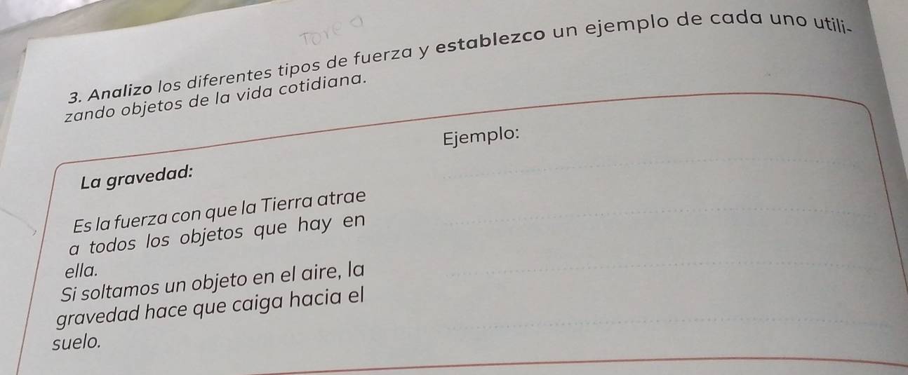 Analizo los diferentes tipos de fuerza y establezco un ejemplo de cada uno utili- 
zando objetos de la vida cotidiana. 
Ejemplo: 
La gravedad: 
Es la fuerza con que la Tierra atrae 
a todos los objetos que hay en 
ella. 
Si soltamos un objeto en el aire, la 
gravedad hace que caiga hacia el 
suelo.