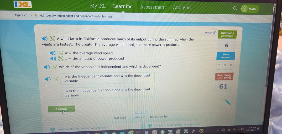 My IXL Learning Assessment Analytics MARY
Algebra 1 M.3 Identify independent and dependent variables N55
Video Questions
answered
A wind farm in California produces much of its output during the summer, when the
winds are fastest. The greater the average wind speed, the more power is produced. 6
w= the average wind speed
p= the amount of power produced elapsed Time
Which of the variables is independent and which is dependent?
00 01 58
HEN NLC
p is the independent variable and w is the dependent mart S cor
variable out of 100 0
61
w is the independent variable and ρ is the dependent
variable
Submit
Work it out
Not feeling ready yet? These can help:
Write variable expressions: word problems Evaluate a linear function: word problems