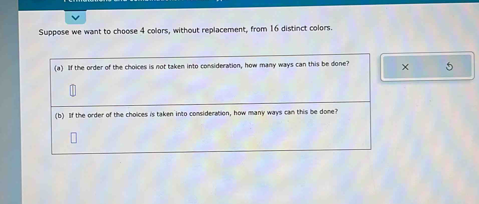 Suppose we want to choose 4 colors, without replacement, from 16 distinct colors. 
(a) If the order of the choices is not taken into consideration, how many ways can this be done? × 
(b) If the order of the choices is taken into consideration, how many ways can this be done?