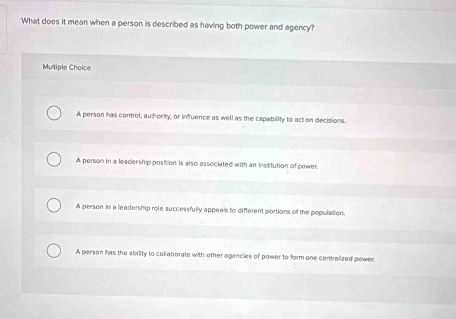 What does it mean when a person is described as having both power and agency?
Multiple Choice
A person has control, authority, or influence as well as the capability to act on decisions.
A person in a leadership position is also associated with an institution of power.
A person in a leadership role successfully appeals to different portions of the population.
A person has the ability to collaborate with other agencies of power to form one centralized power.