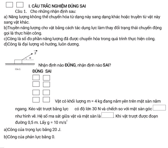 CÂU TRÃC NGHIỆM ĐÚNG SAI 
Câu 1. Cho những nhận định sau: 
a) Năng lượng không thể chuyển hóa từ dạng này sang dạng khác hoặc truyền từ vật này 
sang vật khác. 
b)Truyền năng lượng cho vật bằng cách tác dụng lực làm thay đổi trạng thái chuyển động 
gọi là thực hiện công. 
c)Công là số đo phần năng lượng đã được chuyển hóa trong quá trình thực hiện công. 
d)Công là đại lượng vô hướng, luôn dương.
vector F
α 
Nhận định nào ĐÚNG, nhận định nào SAI? 
Câu 2. ĐÚNG SAI 
Vật có khối lượng m=4kg đang nằm yên trên mặt sàn nằm 
ngang. Kéo vật trượt bằng lực có độ lớn 30 N và chếch so với mặt sàn góc 
như hình vẽ. Hệ số ma sát giữa vật và mặt sàn là □ khi vật trượt được đoạn 
đường 0,5 m. Lấy g=10m/s^2
a)Công của trọng lực bằng 20 J. 
b)Công của phản lực bằng 0.