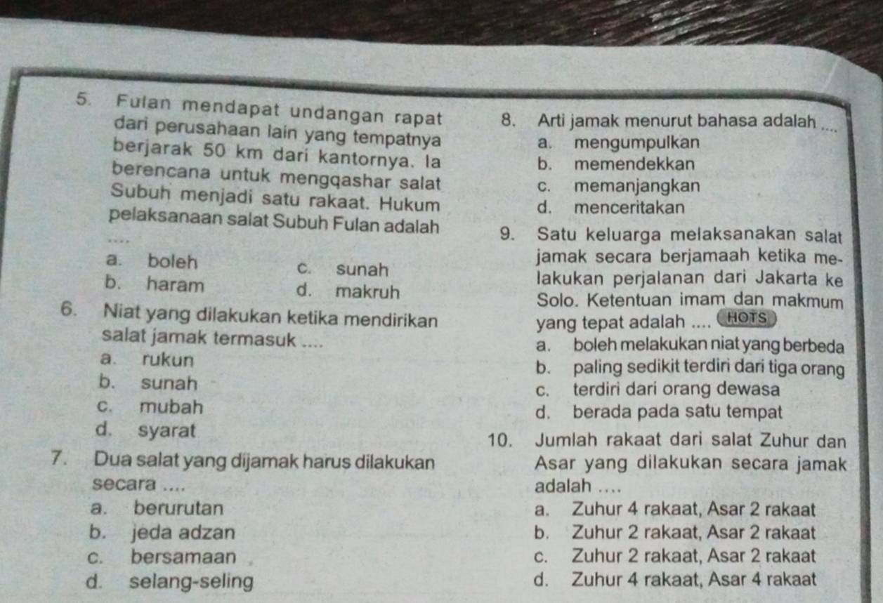 Fulan mendapat undangan rapat 8. Arti jamak menurut bahasa adalah ....
dari perusahaan lain yang tempatnya
a. mengumpulkan
berjarak 50 km dari kantornya. la
b. memendekkan
berencana untuk mengqashar salat
c. memanjangkan
Subuh menjadi satu rakaat. Hukum d. menceritakan
pelaksanaan salat Subuh Fulan adalah 9. Satu keluarga melaksanakan salat
a. boleh c. sunah
jamak secara berjamaah ketika me-
lakukan perjalanan dari Jakarta ke
b. haram d. makruh
Solo. Ketentuan imam dan makmum
6. Niat yang dilakukan ketika mendirikan HOTS
yang tepat adalah ....
salat jamak termasuk .... a. boleh melakukan niat yang berbeda
a rukun b. paling sedikit terdiri dari tiga orang
b. sunah
c. terdiri dari orang dewasa
c. mubah d. berada pada satu tempat
d. syarat
10. Jumlah rakaat dari salat Zuhur dan
7. Dua salat yang dijamak harus dilakukan Asar yang dilakukan secara jamak
secara .... adalah ...
a. berurutan a. Zuhur 4 rakaat, Asar 2 rakaat
b. jeda adzan b. Zuhur 2 rakaat, Asar 2 rakaat
c. bersamaan c. Zuhur 2 rakaat, Asar 2 rakaat
d. selang-seling d. Zuhur 4 rakaat, Asar 4 rakaat