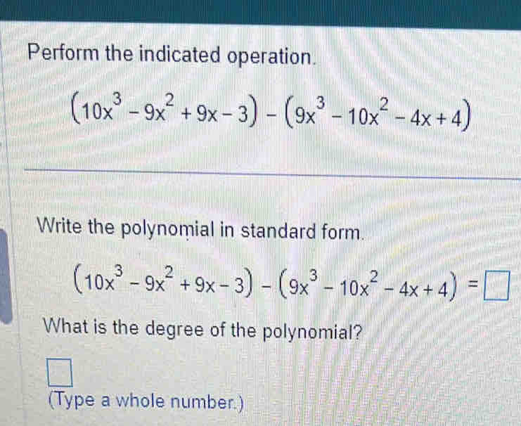 Perform the indicated operation.
(10x^3-9x^2+9x-3)-(9x^3-10x^2-4x+4)
_ 
_ 
Write the polynomial in standard form.
(10x^3-9x^2+9x-3)-(9x^3-10x^2-4x+4)=□
What is the degree of the polynomial? 
□  □ 
(Type a whole number.)