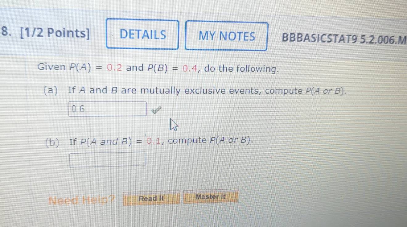 DETAILS MY NOTES BBBASICSTAT9 5.2.006.M 
Given P(A)=0.2 and P(B)=0.4 , do the following. 
(a) If A and B are mutually exclusive events, compute P(A or B  3/2 ]
0.6
(b) If P(A and B) =0.1 , compute P(A or B). 
Need Help? Read It Master It