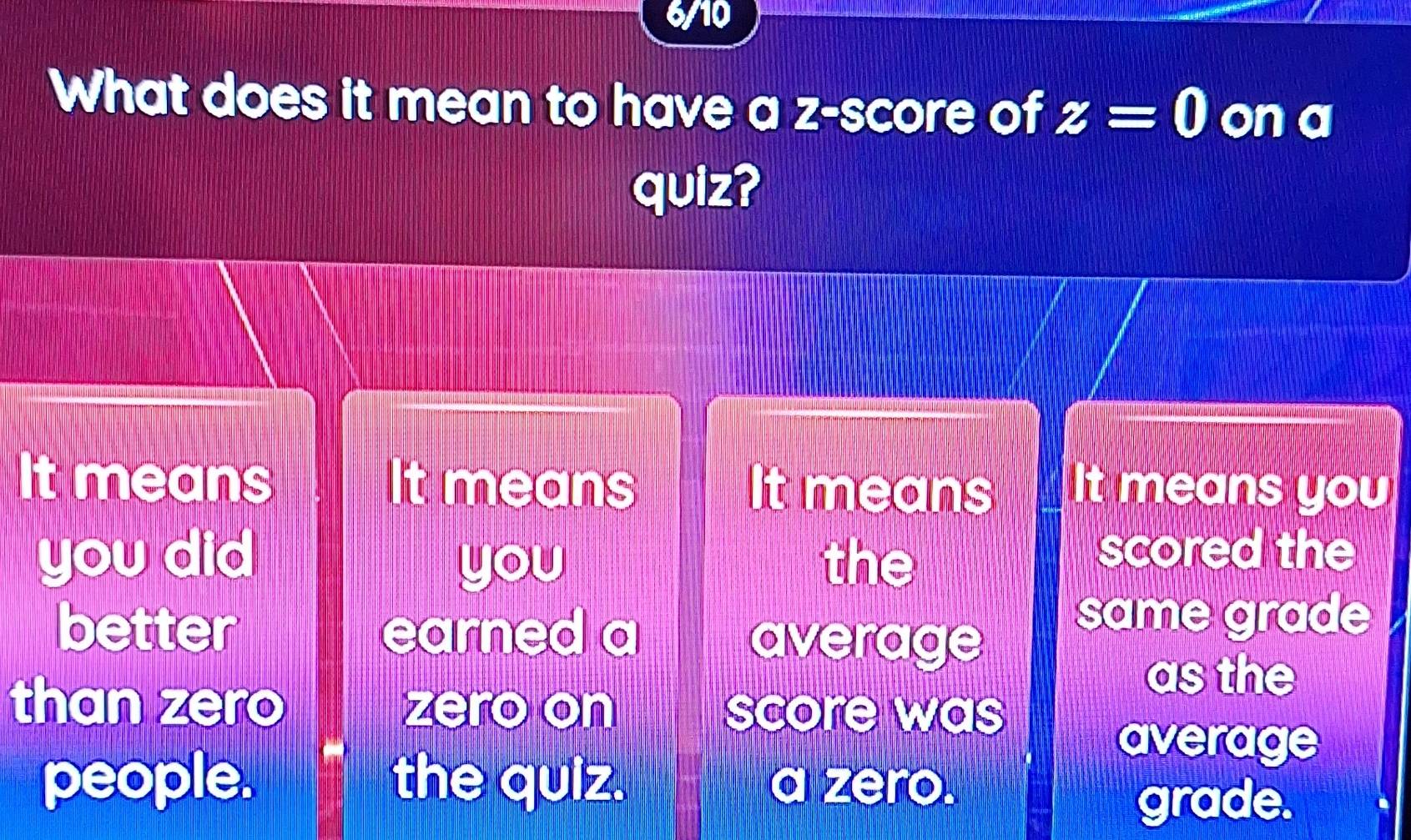 6/10
What does it mean to have a z-score of z=0 on a
quiz?
It means It means It means It means you
you did the
you
scored the
better earned a average same grade
as the
than zero zero on score was
average
people. the quiz. a zero.
grade.