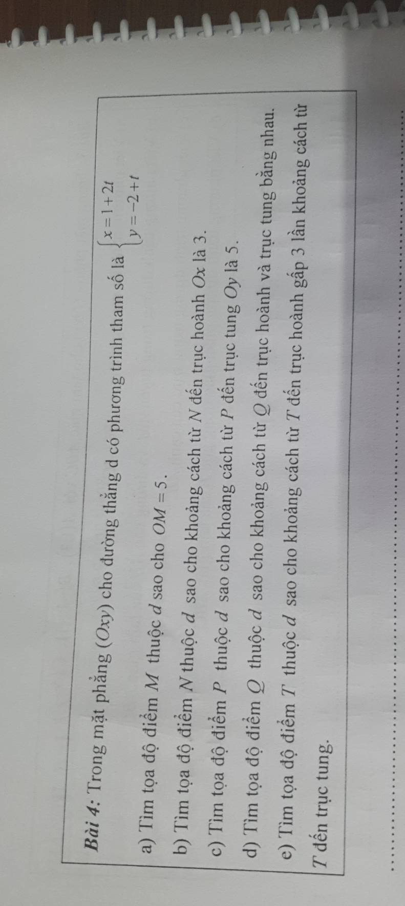 Trong mặt phẳng (Oxy) cho đường thẳng d có phương trình tham số là beginarrayl x=1+2t y=-2+tendarray.
a) Tìm tọa độ điểm M thuộc ở sao cho OM=5. 
b) Tìm tọa độ điểm N thuộc đ sao cho khoảng cách từ N đến trục hoành Ox là 3. 
c) Tìm tọa độ điểm P thuộc d sao cho khoảng cách từ P đến trục tung Oy là 5. 
d) Tìm tọa độ điểm Q thuộc đ sao cho khoảng cách từ Q đến trục hoành và trục tung bằng nhau. 
e) Tìm tọa độ điểm T thuộc ơ sao cho khoảng cách từ T đến trục hoành gấp 3 lần khoảng cách từ 
T đến trục tung.