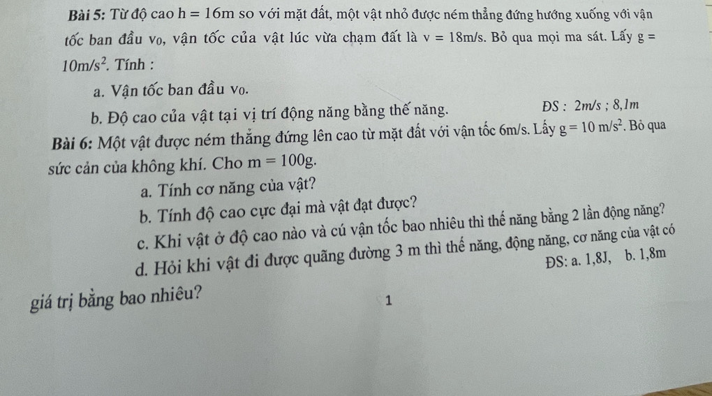 Từ độ cao h=16m so với mặt đất, một vật nhỏ được ném thẳng đứng hướng xuống với vận 
tốc ban đầu v₀, vận tốc của vật lúc vừa chạm đất là v=18m/s. Bỏ qua mọi ma sát. Lấy g=
10m/s^2. Tính : 
a. Vận tốc ban đầu vo. 
b. Độ cao của vật tại vị trí động năng bằng thế năng. ĐS : 2m/s; 8,1m
Bài 6: Một vật được ném thắng đứng lên cao từ mặt đất với vận tốc 6m/s. Lấy g=10m/s^2. Bỏ qua 
sức cản của không khí. Cho m=100g. 
a. Tính cơ năng của vật? 
b. Tính độ cao cực đại mà vật đạt được? 
c. Khi vật ở độ cao nào và cú vận tốc bao nhiêu thì thế năng bằng 2 lần động năng? 
d. Hỏi khi vật đi được quãng đường 3 m thì thế năng, động năng, cơ năng của vật có 
ĐS: a. 1,8J, b. 1,8m
giá trị bằng bao nhiêu? 
1