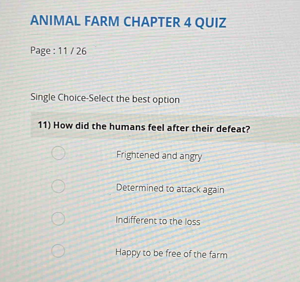 ANIMAL FARM CHAPTER 4 QUIZ
Page : 11 / 26
Single Choice-Select the best option
11) How did the humans feel after their defeat?
Frightened and angry
Determined to attack again
Indifferent to the loss
Happy to be free of the farm