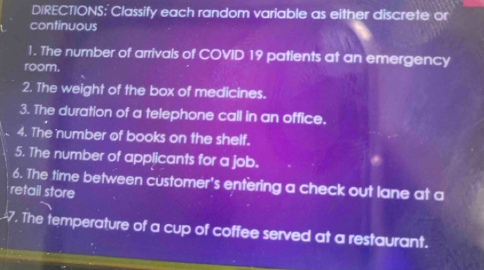 DIRECTIONS: Classify each random variable as either discrete or 
continuous 
1. The number of arrivals of COVID 19 patients at an emergency 
room. 
2. The weight of the box of medicines. 
3. The duration of a telephone call in an office. 
4. The number of books on the shelf. 
5. The number of applicants for a job. 
6. The time between customer's entering a check out lane at a 
retail store 
7. The temperature of a cup of coffee served at a restaurant.