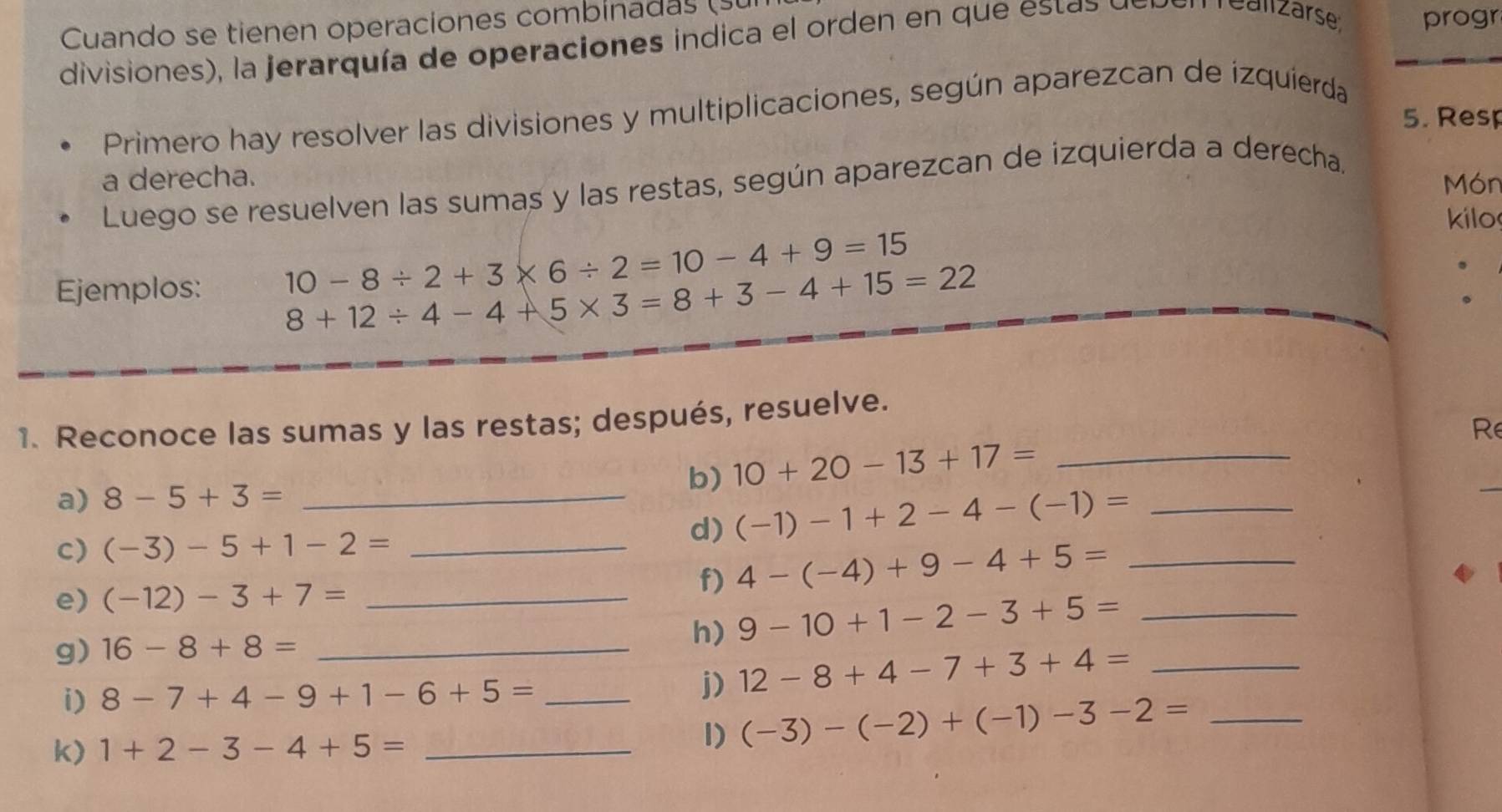 Cuando se tienen operaciones combinads ( 
divisiones), la jerarquía de operaciones indica el orden en que es a d 
Calzarse progr 
Primero hay resolver las divisiones y multiplicaciones, según aparezcan de izquierda 
5. Resp 
a derecha. Món 
Luego se resuelven las sumas y las restas, según aparezcan de izquierda a derecha. 
kilo 
Ejemplos: 10-8/ 2+3* 6/ 2=10-4+9=15
8+12/ 4-4+5* 3=8+3-4+15=22. 
. 
1. Reconoce las sumas y las restas; después, resuelve. 
Re 
b) 10+20-13+17= _ 
a) 8-5+3= _ 
c) (-3)-5+1-2= _ 
d) (-1)-1+2-4-(-1)= _ 
e) (-12)-3+7= _ 
f) 4-(-4)+9-4+5= _ 
g) 16-8+8= _h) 9-10+1-2-3+5= __ 
i) 8-7+4-9+1-6+5= _ 
j) 12-8+4-7+3+4=
k) 1+2-3-4+5= _ 
1) (-3)-(-2)+(-1)-3-2= _