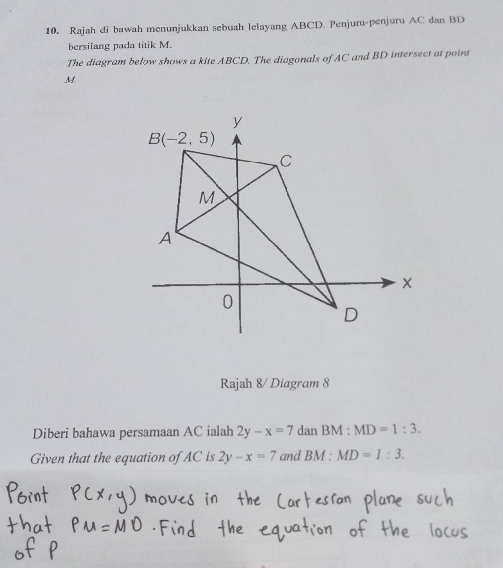 Rajah di bawah menunjukkan sebuah lelayang ABCD. Penjuru-penjuru AC dan BD
bersilang pada titik M.
The diagram below shows a kite ABCD. The diagonals of AC and BD intersect at point
M.
Rajah 8/ Diagram 8
Diberi bahawa persamaan AC ialah 2y-x=7 dan BM:MD=1:3.
Given that the equation of AC is 2y-x=7 and BM:MD=1:3.