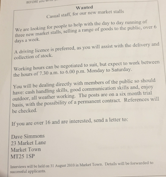 BEFORE you Whle 
Wanted 
Casual staff, for our new market stalls 
We are looking for people to help with the day to day running of 
three new market stalls, selling a range of goods to the public, over 6
days a week. 
A driving licence is preferred, as you will assist with the delivery and 
collection of stock. 
Working hours can be negotiated to suit, but expect to work between 
the hours of 7.30 a.m. to 6.00 p.m. Monday to Saturday. 
You will be dealing directly with members of the public so should 
have: cash handling skills, good communication skills and, enjoy 
outdoor, all weather working. The posts are on a six month trial 
basis, with the possibility of a permanent contract. References will 
be checked. 
If you are over 16 and are interested, send a letter to: 
Dave Simmons
23 Market Lane 
Market Town 
MT25 1SP 
Interviews will be held on 31 August 2010 in Market Town. Details will be forwarded to 
successful applicants.