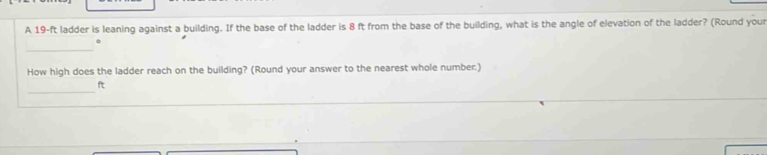 A 19-ft ladder is leaning against a building. If the base of the ladder is 8 ft from the base of the building, what is the angle of elevation of the ladder? (Round your 
_ 
。 
How high does the ladder reach on the building? (Round your answer to the nearest whole number.) 
_
ft