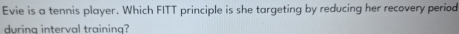 Evie is a tennis player. Which FITT principle is she targeting by reducing her recovery period 
during interval training?