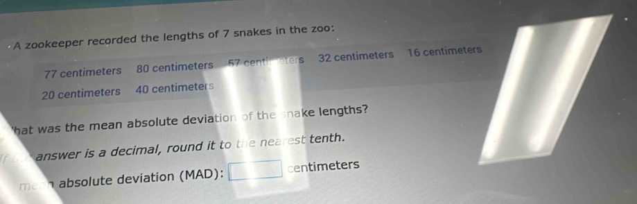 A zookeeper recorded the lengths of 7 snakes in the zoo:
77 centimeters 80 centimeters 57 centimeters 32 centimeters 16 centimeters
20 centimeters 40 centimeters
'hat was the mean absolute deviation of the snake lengths? 
f oe answer is a decimal, round it to the nearest tenth. 
mean absolute deviation (MAD): centimeters