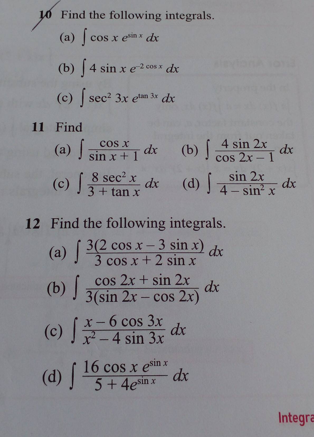 Find the following integrals. 
(a) ∈t cos xe^(sin x)dx
(b) ∈t 4sin xe^(-2cos x)dx
(c) ∈t sec^23xe^(tan 3x)dx
11 Find 
(a) ∈t  cos x/sin x+1 dx (b) ∈t  4sin 2x/cos 2x-1 dx
(c) ∈t  8sec^2x/3+tan x dx (d) ∈t  sin 2x/4-sin^2x dx
12 Find the following integrals. 
(a) ∈t  (3(2cos x-3sin x))/3cos x+2sin x dx
(b) ∈t  (cos 2x+sin 2x)/3(sin 2x-cos 2x) dx
(c) ∈t  (x-6cos 3x)/x^2-4sin 3x dx
(d) ∈t  16cos xe^(sin x)/5+4e^(sin x) dx
Integra