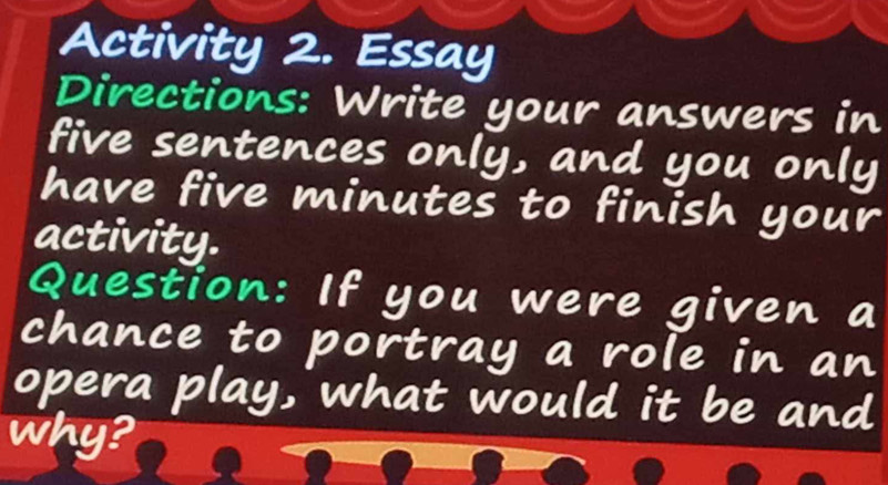 Activity 2. Essay 
Directions: Write your answers in 
five sentences only, and you only 
have five minutes to finish your 
activity. 
Question: If you were given a 
chance to portray a role in an 
opera play, what would it be and 
why?