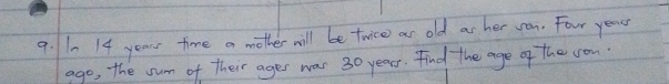 10 14 years time a mother will be twice ar old as her von. Four year 
ago, the sum of their ages was 30 years. Find the age of the sou.