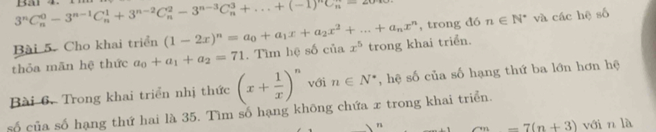 3^nC_n^(0-3^n-1)C_n^(1+3^n-2)C_n^(2-3^n-3)C_n^(3+...+(-1)^n)C_n^(n=20to
Bài 5. Cho khai triển (1-2x)^n)=a_0+a_1x+a_2x^2+...+a_nx^n , trong đó n∈ N^* và các hệ số 
thỏa mãn hệ thức a_0+a_1+a_2=71. Tìm hệ số của x^5 trong khai triển. 
Bài 6. Trong khai triển nhị thức (x+ 1/x )^n với n∈ N^* , hệ số của số hạng thứ ba lớn hơn hệ 
số của số hạng thứ hai là 35. Tìm số hạng không chứa x trong khai triển. 
n vớin là
-7(n+3)