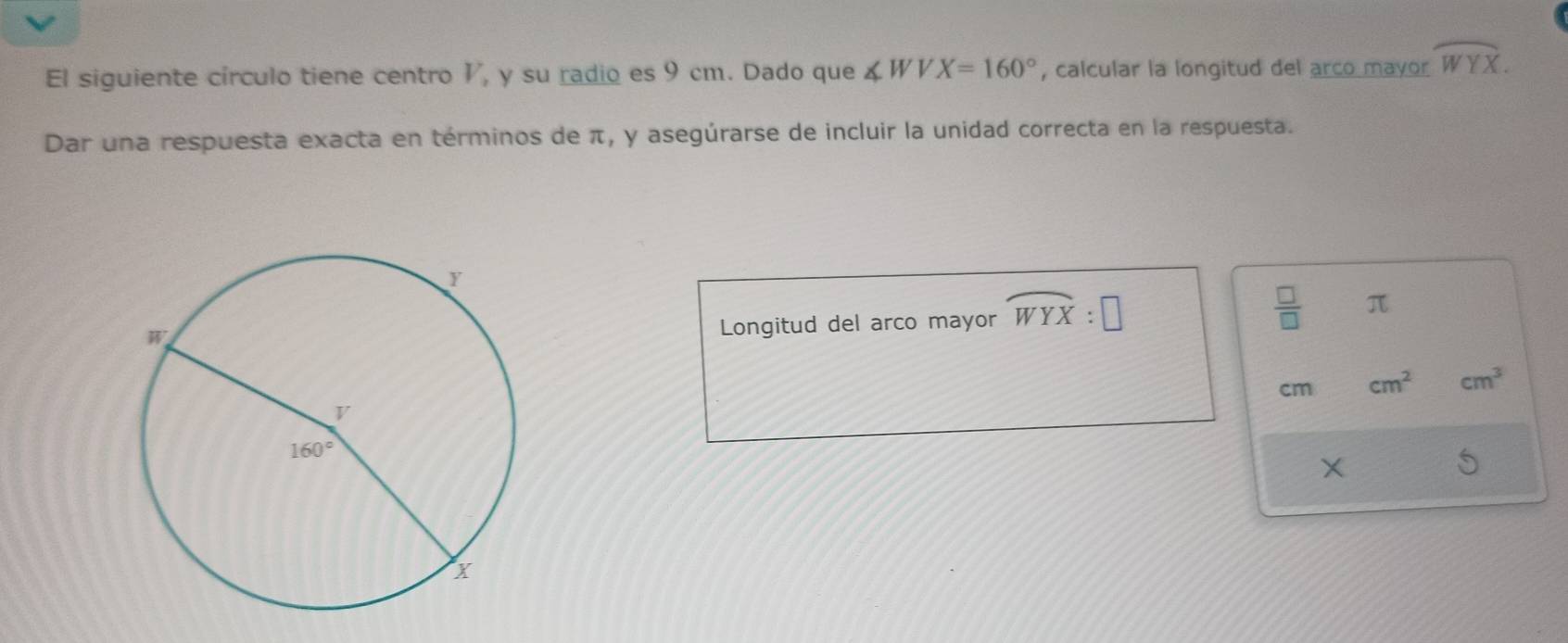 El siguiente círculo tiene centro 1, y su radio es 9 cm. Dado que ∠ WVX=160° , calcular la longitud del arco mayor widehat WYX.
Dar una respuesta exacta en términos de π, y asegúrarse de incluir la unidad correcta en la respuesta.
Longitud del arco mayor widehat WYX:□
 □ /□   π
cm cm^2 cm^3
X