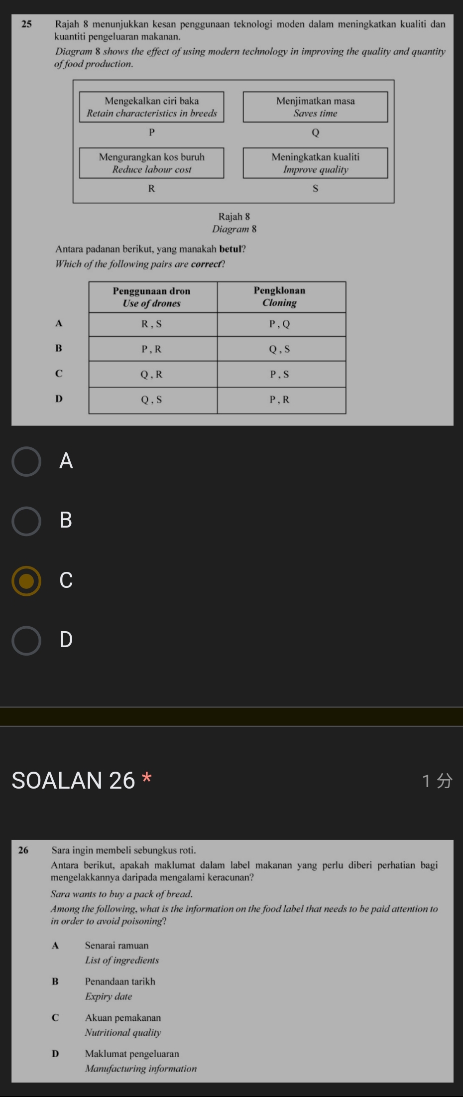 Rajah 8 menunjukkan kesan penggunaan teknologi moden dalam meningkatkan kualiti dan
kuantiti pengeluaran makanan.
Diagram 8 shows the effect of using modern technology in improving the quality and quantity
of food production.
Mengekalkan ciri baka Menjimatkan masa
Retain characteristics in breeds Saves time
P
Q
Mengurangkan kos buruh Meningkatkan kualiti
Reduce labour cost Improve quality
R
S
Rajah 8
Diagram 8
Antara padanan berikut, yang manakah betul?
Which of the following pairs are correct?
A
B
C
D
A
B
C
D
SOALAN 26 * 1 
26 Sara ingin membeli sebungkus roti.
Antara berikut, apakah maklumat dalam label makanan yang perlu diberi perhatian bagi
mengelakkannya daripada mengalami keracunan?
Sara wants to buy a pack of bread.
Among the following, what is the information on the food label that needs to be paid attention to
in order to avoid poisoning?
A Senarai ramuan
List of ingredients
B€£ Penandaan tarikh
Expiry date
C Akuan pemakanan
Nutritional quality
D Maklumat pengeluaran
Manufacturing information
