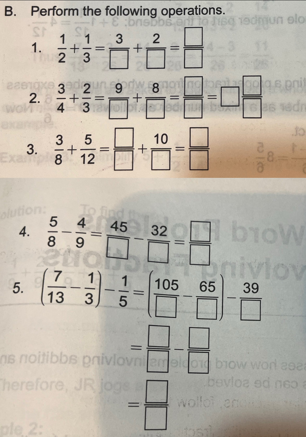 Perform the following operations. 
1.  1/2 + 1/3 = 3/□  + 2/□  = □ /□  
2.  3/4 + 2/3 = 9/□  + 8/□  = □ /□  =□  □ /□  
3.  3/8 + 5/12 = □ /□  + 10/□  = □ /□  
4.  5/8 - 4/9 = 45/□  - 32/□  = □ /□  
5. ( 7/13 - 1/3 )- 1/5 =( 105/□  - 65/□  )- 39/□  
= □ /□  - □ /□  
ae 2
= □ /□  