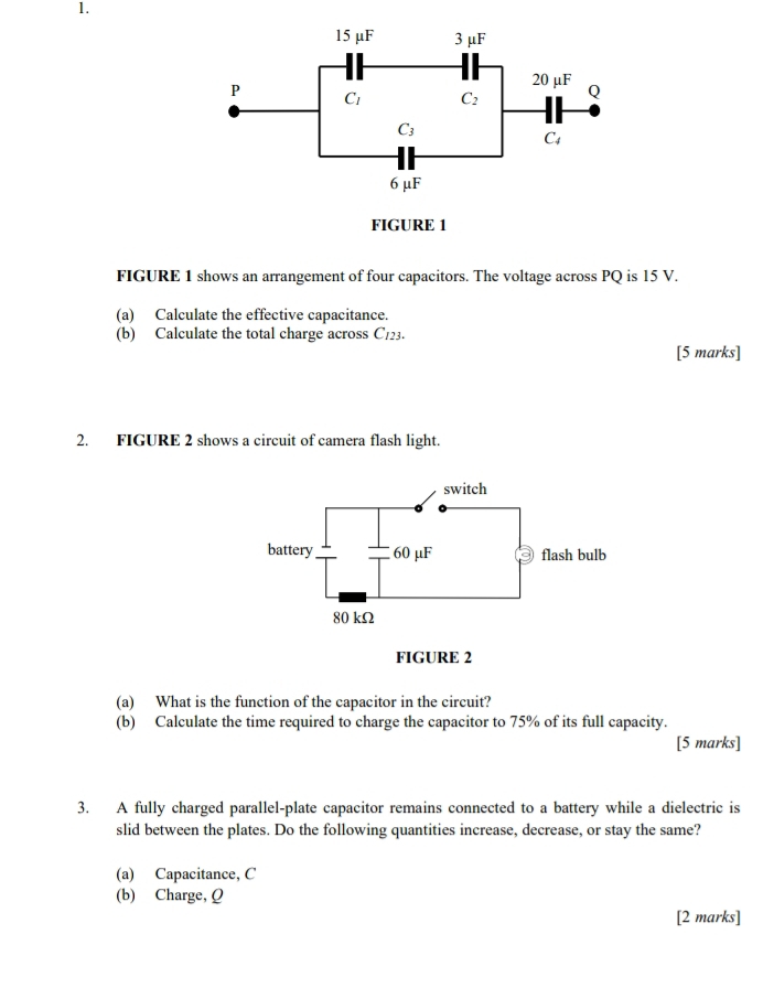 FIGURE 1 shows an arrangement of four capacitors. The voltage across PQ is 15 V.
(a) Calculate the effective capacitance.
(b) Calculate the total charge across C123.
[5 marks]
2. FIGURE 2 shows a circuit of camera flash light.
(a) What is the function of the capacitor in the circuit?
(b) Calculate the time required to charge the capacitor to 75% of its full capacity.
[5 marks]
3. A fully charged parallel-plate capacitor remains connected to a battery while a dielectric is
slid between the plates. Do the following quantities increase, decrease, or stay the same?
(a) Capacitance, C
(b) Charge, Q
[2 marks]