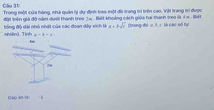 Trong một cứa hàng, nhà quán lý dự định treo một đồ trang trí trên cao. Vật trang trí được
đặt trên giá đỡ nằm dưới thanh treo 2m. Biết khoảng cách giữa hai thanh treo là 4 m. Biết
tổng độ dài nhỏ nhất của các đoạn dây xích là a+bsqrt(c) (trong đó a, b, c là các số tự
nhiên). Tính a-b-c·
Đáp án là: -3