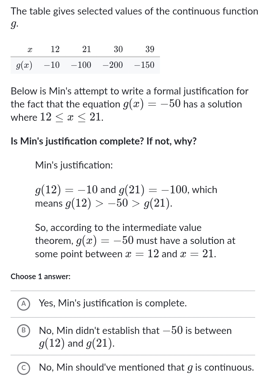 The table gives selected values of the continuous function
g.
Below is Min's attempt to write a formal justification for
the fact that the equation g(x)=-50 has a solution
where 12≤ x≤ 21.
Is Min's justification complete? If not, why?
Min's justification:
g(12)=-10 and g(21)=-100 , which
means g(12)>-50>g(21).
So, according to the intermediate value
theorem, g(x)=-50 must have a solution at
some point between x=12 and x=21.
Choose 1 answer:
Yes, Min's justification is complete.
B No, Min didn't establish that —50 is between
g(12) and g(21).
No, Min should've mentioned that gis continuous.