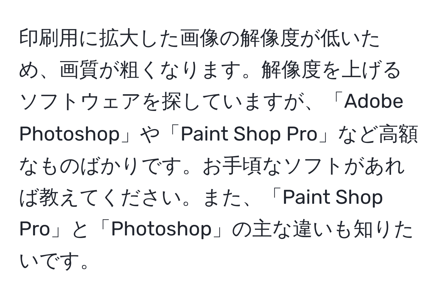 印刷用に拡大した画像の解像度が低いため、画質が粗くなります。解像度を上げるソフトウェアを探していますが、「Adobe Photoshop」や「Paint Shop Pro」など高額なものばかりです。お手頃なソフトがあれば教えてください。また、「Paint Shop Pro」と「Photoshop」の主な違いも知りたいです。