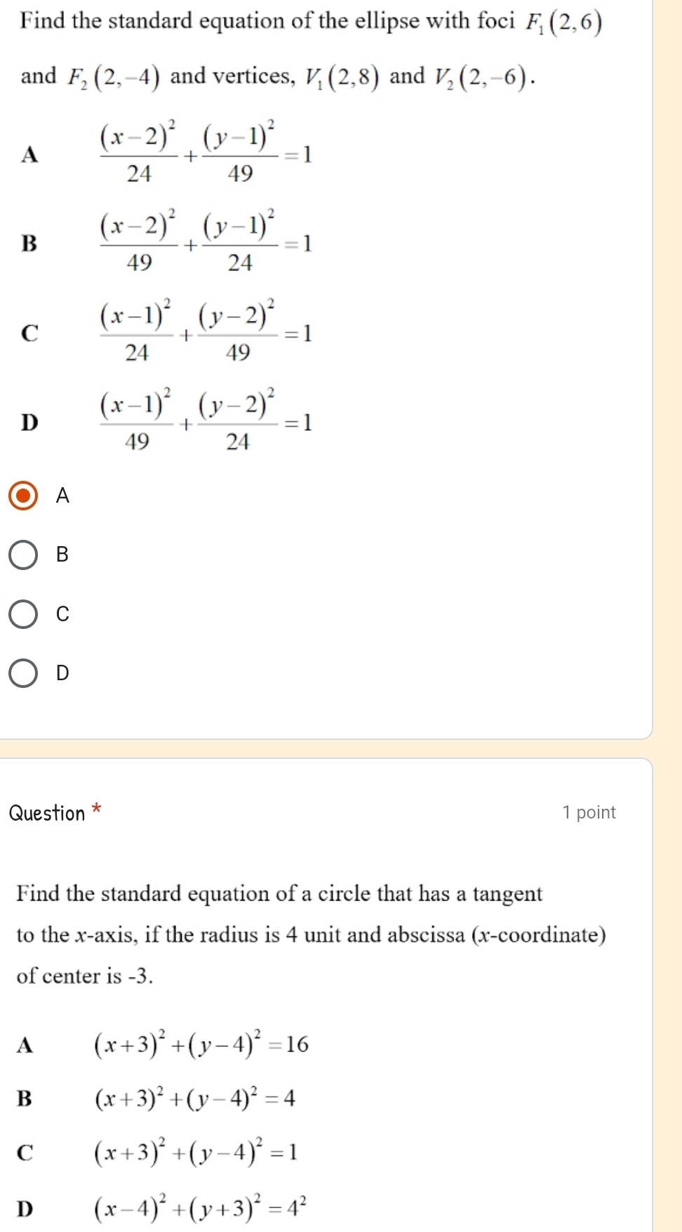 Find the standard equation of the ellipse with foci F_1(2,6)
and F_2(2,-4) and vertices, V_1(2,8) and V_2(2,-6).
A frac (x-2)^224+frac (y-1)^249=1
B frac (x-2)^249+frac (y-1)^224=1
C frac (x-1)^224+frac (y-2)^249=1
D frac (x-1)^249+frac (y-2)^224=1
A
B
C
D
Question * 1 point
Find the standard equation of a circle that has a tangent
to the x-axis, if the radius is 4 unit and abscissa (x-coordinate)
of center is -3.
A (x+3)^2+(y-4)^2=16
B (x+3)^2+(y-4)^2=4
C (x+3)^2+(y-4)^2=1
D (x-4)^2+(y+3)^2=4^2