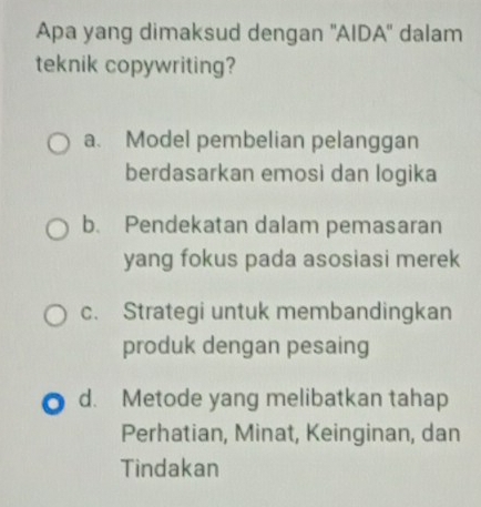 Apa yang dimaksud dengan ''AIDA'' dalam
teknik copywriting?
a. Model pembelian pelanggan
berdasarkan emosi dan logika
b. Pendekatan dalam pemasaran
yang fokus pada asosiasi merek
c. Strategi untuk membandingkan
produk dengan pesaing
d. Metode yang melibatkan tahap
Perhatian, Minat, Keinginan, dan
Tindakan