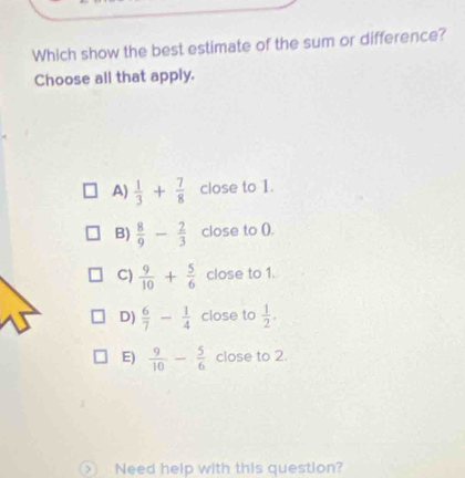 Which show the best estimate of the sum or difference?
Choose all that apply.
A)  1/3 + 7/8  close to 1.
B)  8/9 - 2/3  close to ().
C)  9/10 + 5/6  close to 1.
D)  6/7 - 1/4  close to  1/2 .
E)  9/10 - 5/6  close to 2.
Need help with this question?