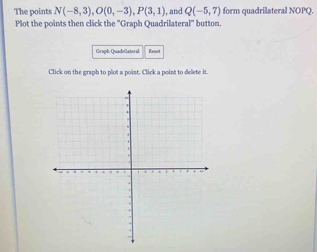 The points N(-8,3), O(0,-3), P(3,1) , and Q(-5,7) form quadrilateral NOPQ. 
Plot the points then click the "Graph Quadrilateral" button. 
Graph Quadrilateral Reset 
Click on the graph to plot a point. Click a point to delete it.