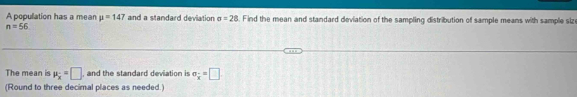 A population has a mean mu =147 and a standard deviation sigma =28. Find the mean and standard deviation of the sampling distribution of sample means with sample siz
n=56. 
The mean is mu _overline x=□ , and the standard deviation is sigma _x=□
(Round to three decimal places as needed.)