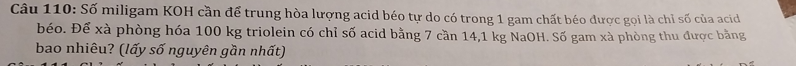 Số miligam KOH cần để trung hòa lượng acid béo tự do có trong 1 gam chất béo được gọi là chỉ số của acid 
béo. Để xà phòng hóa 100 kg triolein có chỉ số acid bằng 7 cần 14,1 kg NaOH. Số gam xà phòng thu được bằng 
bao nhiêu? (lấy số nguyên gần nhất)