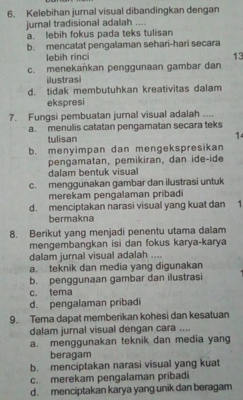 Kelebihan jurnal visual dibandingkan dengan
jurnal tradisional adalah ....
a. lebih fokus pada teks tulisan
b. mencatat pengalaman sehari-hari secara
lebih rinci 13
c. menekankan penggunaan gambar dan
ilustrasi
d. tidak membutuhkan kreativitas dalam
ekspresi
7. Fungsi pembuatan jurnal visual adalah ....
a. menulis catatan pengamatan secara teks
tulisan
14
b. menyimpan dan mengekspresikan
pengamatan, pemikiran, dan ide-ide
dalam bentuk visual
c. menggunakan gambar dan ilustrasi untuk
merekam pengalaman pribadi
d. menciptakan narasi visual yang kuat dan 1
bermakna
8. Berikut yang menjadi penentu utama dalam
mengembangkan isi dan fokus karya-karya
dalam jurnal visual adalah ....
a. teknik dan media yang digunakan
b. penggunaan gambar dan ilustrasi
c. tema
d. pengalaman pribadi
9. Tema dapat memberikan kohesi dan kesatuan
dalam jurnal visual dengan cara ....
a. menggunakan teknik dan media yang
beragam
b. menciptakan narasi visual yang kuat
c. merekam pengalaman pribadi
d. menciptakan karya yang unik dan beragam