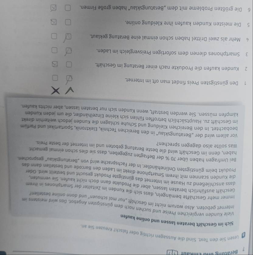 Lesen Sie den Text. Sind die Aussagen richtig oder falsch? Kreuzen Sie an.
Sich im Geschäft beraten lassen und online kaufen
Viele Kunden vergleichen Preise und suchen nach dem günstigsten Angebot. Das wird meistens im
Internet geboten. Also warum nicht im Geschäft „nur mal schauen“ und dann online bestellen?
Immer mehr Geschäfte bemängeln, dass sich die Kunden im Zeitalter der Smartphones in ihrem
Geschäft ausführlich beraten lassen, aber die Produkte dann doch nicht kaufen. Sie vermuten,
dass anschließend zu Hause im Internet das günstigste Produkt gesucht und bestellt wird. Oder
die Kunden scannen mit ihrem Smartphone direkt im Laden den Barcode und bestellen dann das
Produkt beim günstigsten Onlinehändler. In der Fachsprache wird von „Beratungsklau'' gesprochen.
Bei Umfragen haben über 70 % der Befragten zugegeben, dass sie dies schon einmal gemacht
haben, denn im Geschäft wird die beste Beratung geboten und im Internet der beste Preis.
Was sollte also dagegen sprechen?
Vor allem wird der „Beratungsklau“ in den Bereichen Technik, Elektronik, Sportartikel und Parfum
beobachtet. In den Bereichen Kleidung und Schuhe schlagen die Kunden jedoch weiterhin direkt
im Geschäft zu. Hauptsächlich betroffen fühlen sich kleine Einzelhändler, die um jeden Kunden
kämpfen müssen. Sie werden bestraft, wenn Kunden sich nur beraten lassen, aber nichts kaufen.
1 Den günstigsten Preis findet man oft im Internet.
2 Kunden kaufen die Produkte nach einer Beratung im Geschäft.
3 Smartphones dienen dem sofortigen Preisvergleich im Laden.
4 Mehr als zwei Drittel haben schon einmal eine Beratung geklaut.
5 Die meisten Kunden kaufen ihre Kleidung online.
6 Die größten Probleme mit dem „Beratungsklau' haben große Firmen.