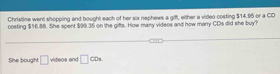 Christine went shopping and bought each of her six nephews a gift, either a video costing $14.95 or a CD 
costing $16.88. She spent $99.35 on the gifts. How many videos and how many CDs did she buy? 
She bought □ videos and □ CDs.