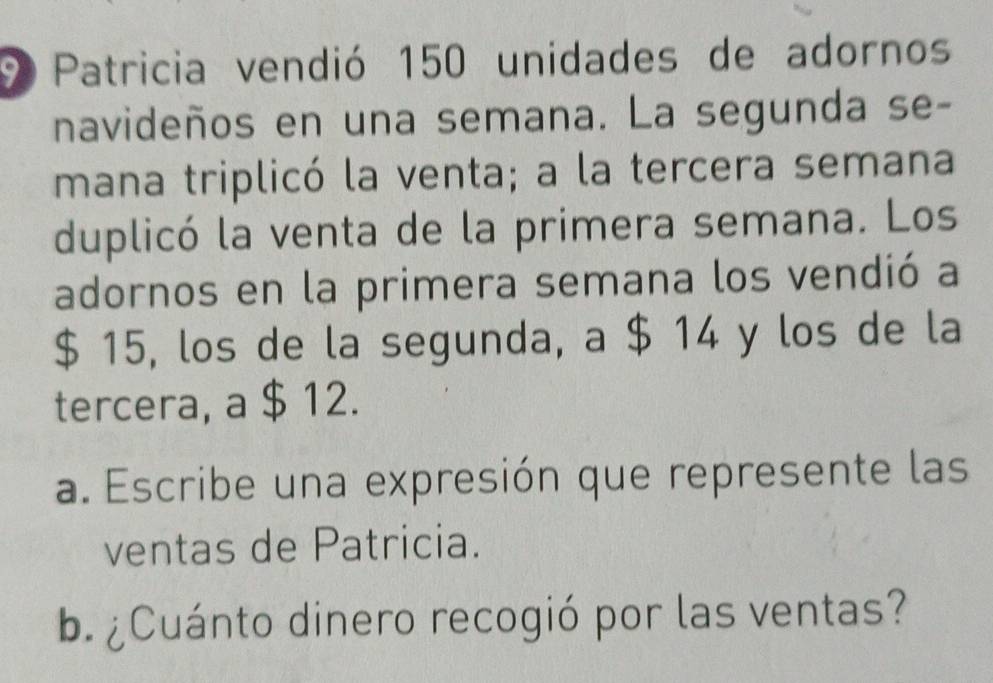 Patricia vendió 150 unidades de adornos 
navideños en una semana. La segunda se- 
mana triplicó la venta; a la tercera semana 
duplicó la venta de la primera semana. Los 
adornos en la primera semana los vendió a
$ 15, los de la segunda, a $ 14 y los de la 
tercera, a $ 12. 
a. Escribe una expresión que represente las 
ventas de Patricia. 
b.¿Cuánto dinero recogió por las ventas?