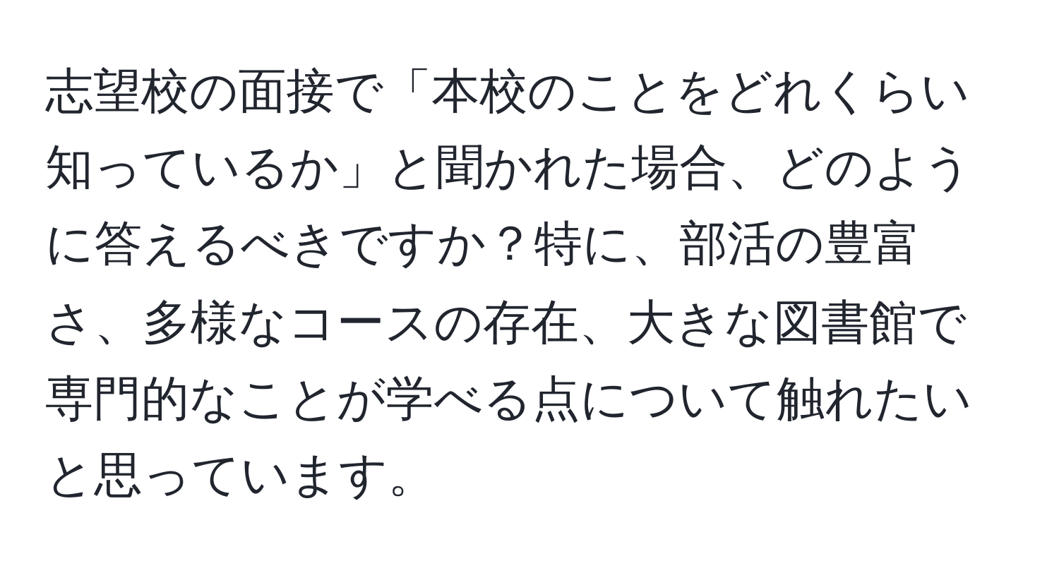 志望校の面接で「本校のことをどれくらい知っているか」と聞かれた場合、どのように答えるべきですか？特に、部活の豊富さ、多様なコースの存在、大きな図書館で専門的なことが学べる点について触れたいと思っています。