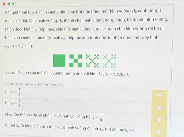 Xét quá trình tạo ra hình vuông như sau: Bắt đầu hằng một hình vuông H_0 cạnh bàng 1
đơn vị độ dài. Chia hình vuông H_0 thành chín hình vuông bàng nhau, bó đi bốn hình vuông, 
nhận được hình h_1. Tiếp theo, chia mỗi hình vuông của 4 thành chín hình vuông rồi bỏ đi 
bốn hình vuông, nhận được hình h_1 5. Tiếp tục quá trình này, ta nhận được một dãy hình
h_n(n=1,2,3,...). 
Xét u_n là cạnh của mỗi hình vuông tương ứng với hình h_n, (n=1,2,3,...). 
(Nhấp vào 8 màu vàng để chọn đủng / sai) 
0) u_1= 1/3 . 
b) u_2= 1/2 . 
c) u_n lập thành cấp số nhân lùi vô hạn với công bội q= 1/3 . 
d) Gọi S_n là tổng diện tích tất cả các hình vuông ở hình h_n Khi đỏ lim S_n=0.