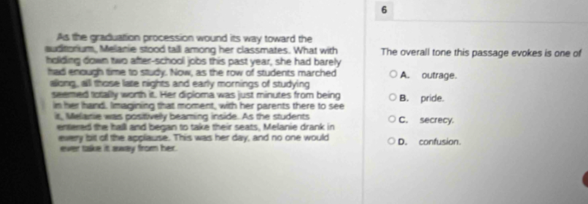 As the graduation procession wound its way toward the
auditorium, Melanie stood tall among her classmates. What with The overall tone this passage evokes is one of
holding down two after-school jobs this past year, she had barely
had enough time to study. Now, as the row of students marched A. outrage.
allong, all those late nights and early mornings of studying
seemed totally worth it. Her diploma was just minutes from being B. pride.
in her hand. Iimagining that moment, with her parents there to see
it, Meamie was positivelly beaming inside. As the students C. secrecy.
entered the halll and began to take their seats, Melanie drank in
every bit off the applause. This was her day, and no one would D. confusion.
ever take it away from her.