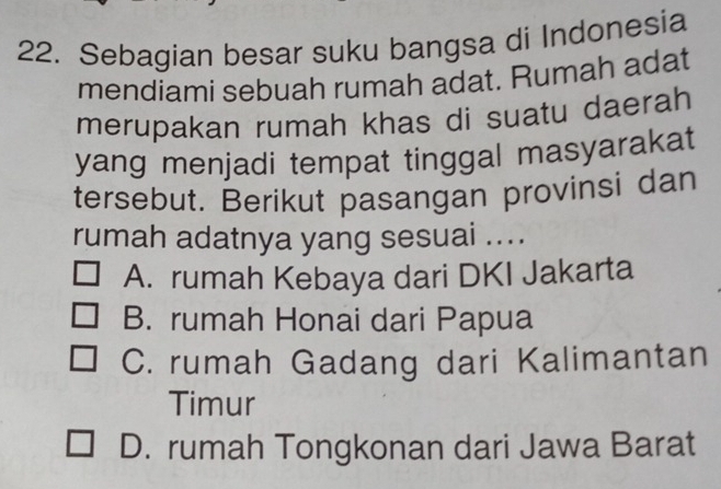 Sebagian besar suku bangsa di Indonesia
mendiami sebuah rumah adat. Rumah adat
merupakan rumah khas di suatu daerah
yang menjadi tempat tinggal masyarakat
tersebut. Berikut pasangan provinsi dan
rumah adatnya yang sesuai ....
A. rumah Kebaya dari DKI Jakarta
B. rumah Honai dari Papua
C. rumah Gadang dari Kalimantan
Timur
D. rumah Tongkonan dari Jawa Barat