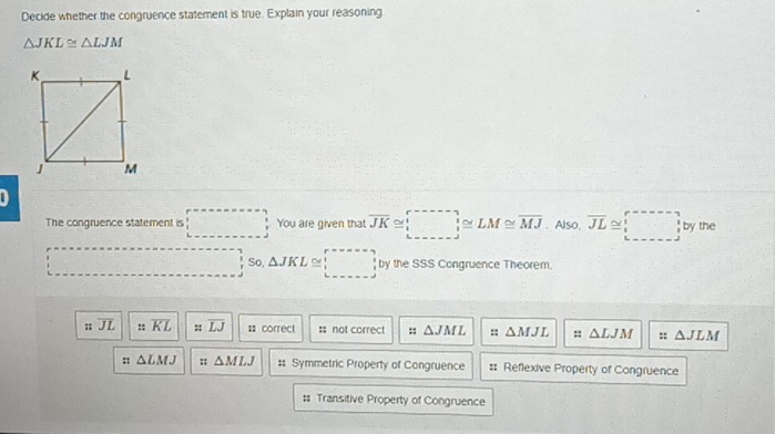 Decide whether the congruence statement is true. Explain your reasoning
△ JKL≌ △ LJM
_  
The congruence statement is □ You are given that overline JK≌ LM≌ LM≌ overline MJ. Also, overline JL≌ □ by the
□ □ So △ JKL≌ □ by the SSS Congruence Theorem.;; overline JL ::overline KL ::overline LJ : correct :: not correct :: △ JML : △ MJL :: △ LJM :: △ JLM
:: △ LMJ s △ MLJ #: Symmetric Property of Congruence #: Reflexive Property of Congruence;; Transitive Property of Congruence