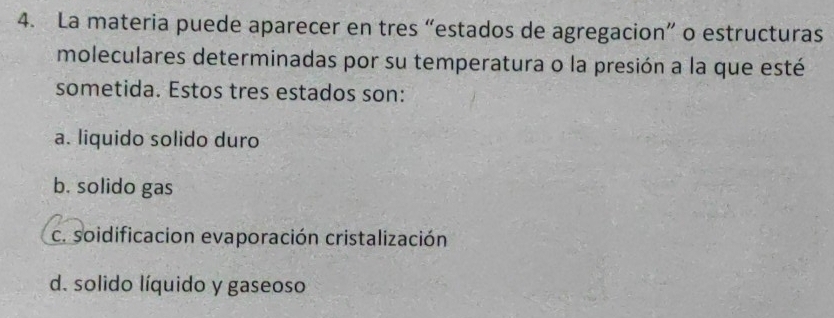 La materia puede aparecer en tres “estados de agregacion” o estructuras
moleculares determinadas por su temperatura o la presión a la que esté
sometida. Estos tres estados son:
a. liquido solido duro
b. solido gas
c. soidificacion evaporación cristalización
d. solido líquido y gaseoso