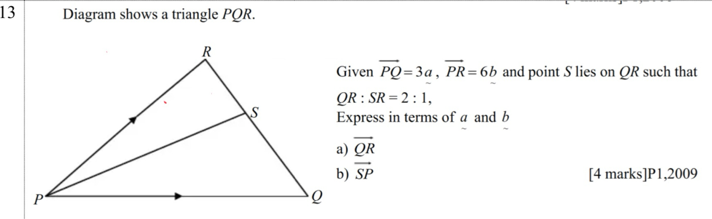 Diagram shows a triangle PQR. 
Given vector PQ=3a, vector PR=6b and point S lies on QR such that
QR:SR=2:1, 
Express in terms of a and b
vector QR
vector SP [4 marks]P1,2009