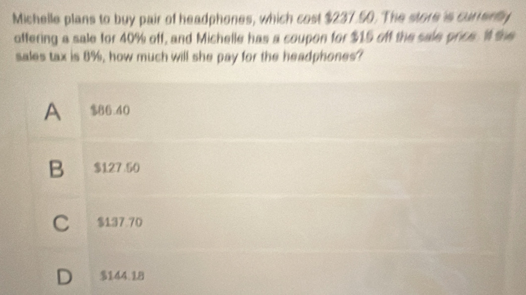 Michelle plans to buy pair of headphones, which cost $237.50. The store is currenly
offering a sale for 40% off, and Michelle has a coupon for $15 off the sale price. I the
sales tax is 8%, how much will she pay for the headphones?
A $66.40
B $127 50
C $137 70
D $144.18